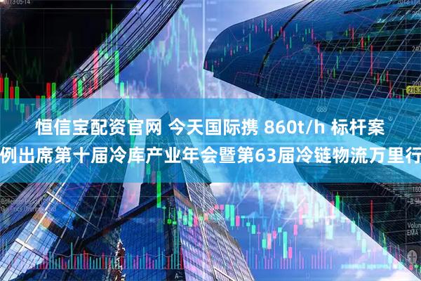 恒信宝配资官网 今天国际携 860t/h 标杆案例出席第十届冷库产业年会暨第63届冷链物流万里行