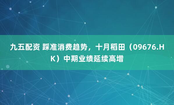 九五配资 踩准消费趋势，十月稻田（09676.HK）中期业绩延续高增