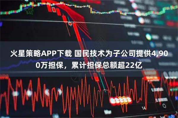 火星策略APP下载 国民技术为子公司提供4,900万担保，累计担保总额超22亿