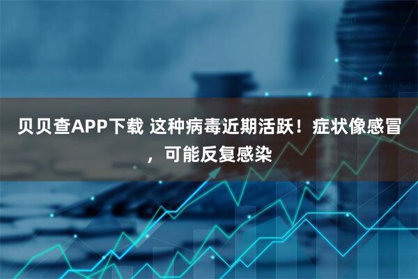 贝贝查APP下载 这种病毒近期活跃!症状像感冒,可能反复感染