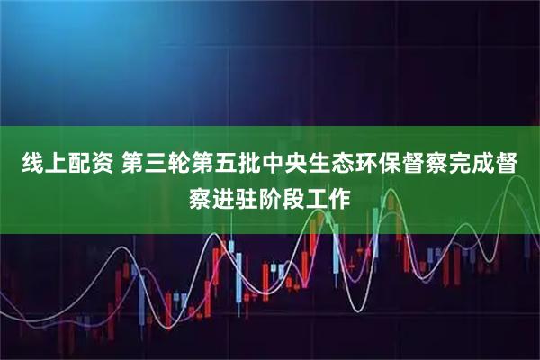 线上配资 第三轮第五批中央生态环保督察完成督察进驻阶段工作